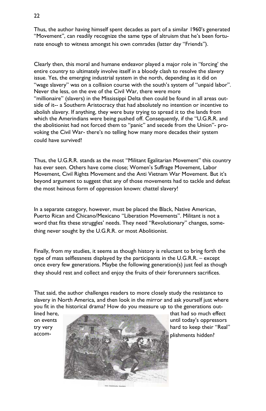2 s, the author having himself spent decades 25 part of simiar 1960 generated Movement”, can readily racogaize the same type of altuism that he’s bean foru- nate enough to witness amongst his own comrades (ltcer dsy “Friends") Cleary then,this moral and humane endeavor played a mafor role in “forcig the entire country to ultimately involve selfin bloady clsh to resalve the savery issue. Yes,the emerging industrial systom in the north, depending as it did on “wage shvery” was on 3 collsion course with the souths system of “unpaid lbor. Never the less, on the eve ofthe Civil War, there were more “millonsire” (savers) n the Missisippi Deltathen could be found i allaress out- sde of it a Southern Aristocracy that had absolutely no intention o incentive to abolish savery. I anyching, they were busy trying to spread i to the fands from which the Amerindians were being pushed off. Consequentl, i the “UG R and the sbolitonist had not forced them to “panic” and secede from the Urion’™- pro- oking the Civil War- there’s no teling how many more decades their system could have survived! Thas, the ULGR.R. stands as the most “Milian Egaltrisn Movement” this country has ever seen. Others have come close: Women’s Suffrage Movement, Labor Movement, Civi Rights Movement and the Anti Vietam War Movement.But its beyond argument o suggestthat any of those movements had to tackde and defest the most heinous form of oppression known: chattelsivery! In 2 separate category. howevr, must be placed the Black. Nadive American, Puerto Rican and ChicanolMexicano "Liberation Movements. Milant s not 3 word hat fts these struggles’ neec. They need “Revolutionary” changes, some- thing never sought by the UG RR. or most Abalitonist. Finlly, from my scudies, it scems 2s though history is reluccant o bring forth the type of mass selfessness displsyed by the participants in the UGRR. — except nce every few generations. Maybe the following generation(s) ustfee 2 though they should rest and collec and enjoy the fuit of their forerunners sarifices That sad, the author challenges readers to more closely study the resisance to siavery in North America, and then look in the mirror and ask yoursef jusc where you it in the historical drama? How do you measure up to the generations out- lined here, that had z0 much effect on events until todsy’s oppressors ey very hard to keep their “Real” accom- plishments hidden!